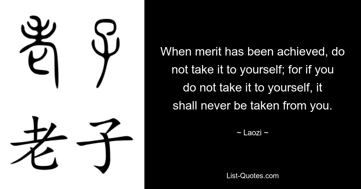 When merit has been achieved, do not take it to yourself; for if you do not take it to yourself, it shall never be taken from you. — © Laozi