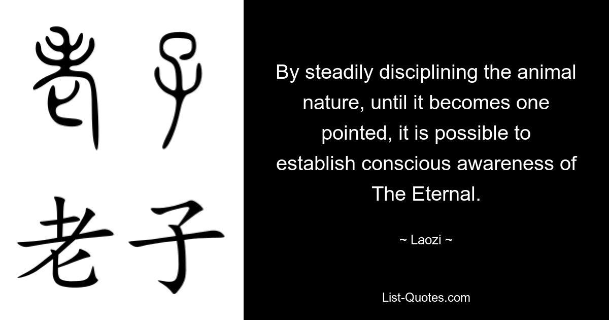 By steadily disciplining the animal nature, until it becomes one pointed, it is possible to establish conscious awareness of The Eternal. — © Laozi