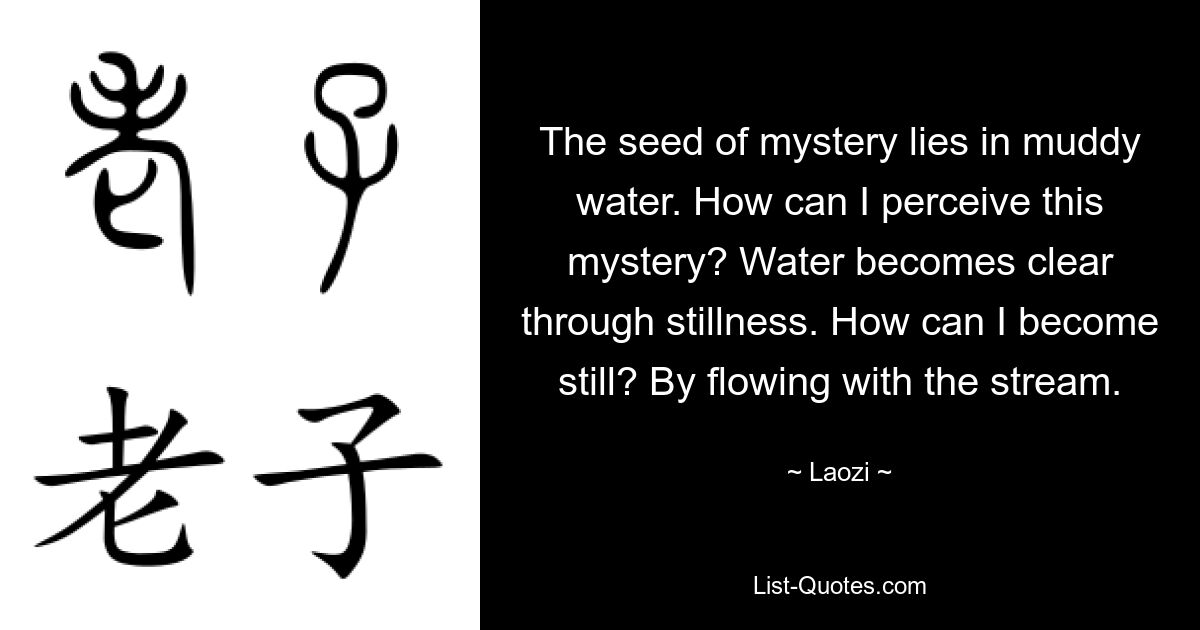 The seed of mystery lies in muddy water. How can I perceive this mystery? Water becomes clear through stillness. How can I become still? By flowing with the stream. — © Laozi