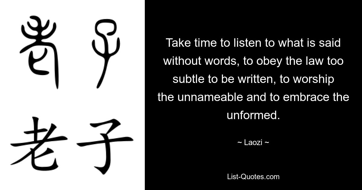 Take time to listen to what is said without words, to obey the law too subtle to be written, to worship the unnameable and to embrace the unformed. — © Laozi