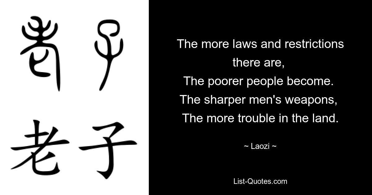 The more laws and restrictions there are, 
The poorer people become. 
The sharper men's weapons, 
The more trouble in the land. — © Laozi