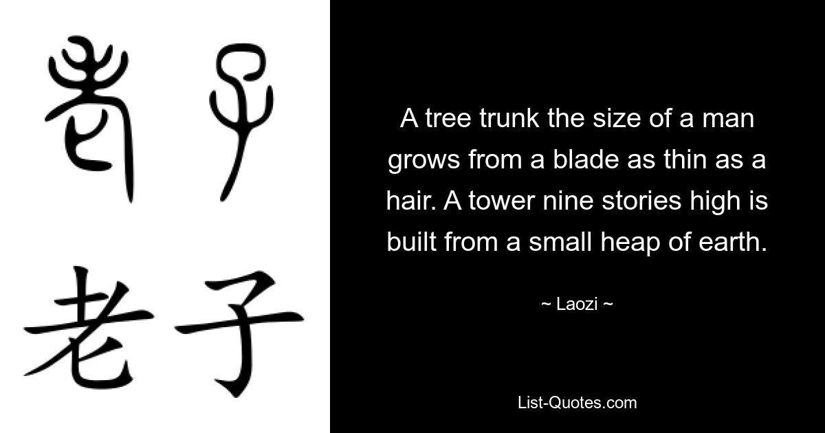 A tree trunk the size of a man grows from a blade as thin as a hair. A tower nine stories high is built from a small heap of earth. — © Laozi