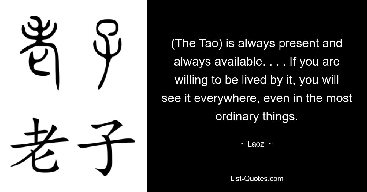 (The Tao) is always present and always available. . . . If you are willing to be lived by it, you will see it everywhere, even in the most ordinary things. — © Laozi