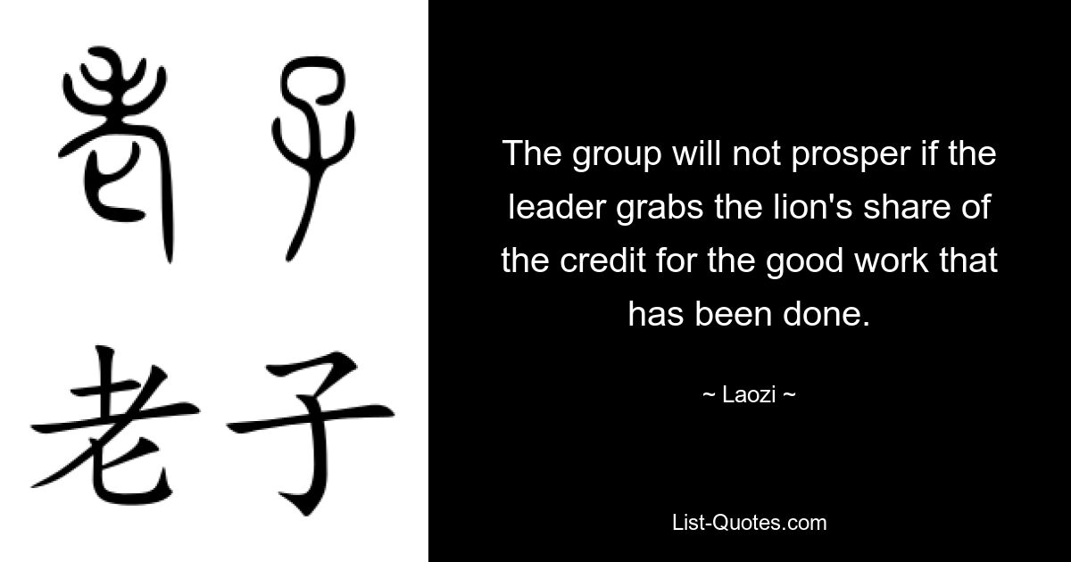 The group will not prosper if the leader grabs the lion's share of the credit for the good work that has been done. — © Laozi