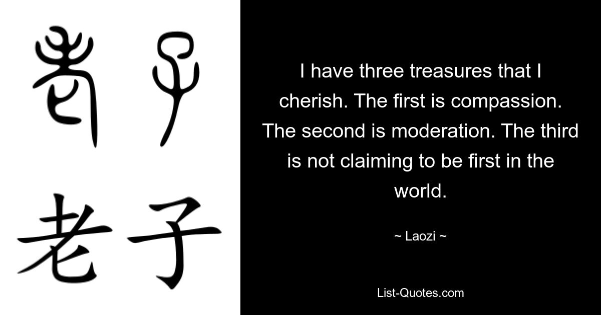 I have three treasures that I cherish. The first is compassion. The second is moderation. The third is not claiming to be first in the world. — © Laozi