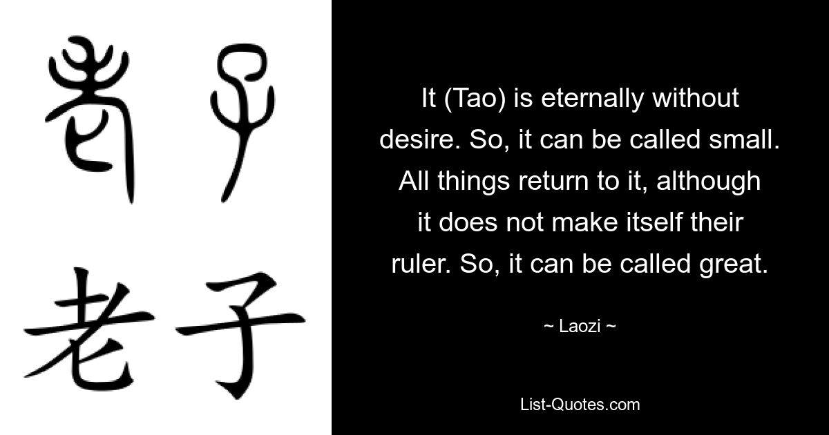 It (Tao) is eternally without desire. So, it can be called small. All things return to it, although it does not make itself their ruler. So, it can be called great. — © Laozi