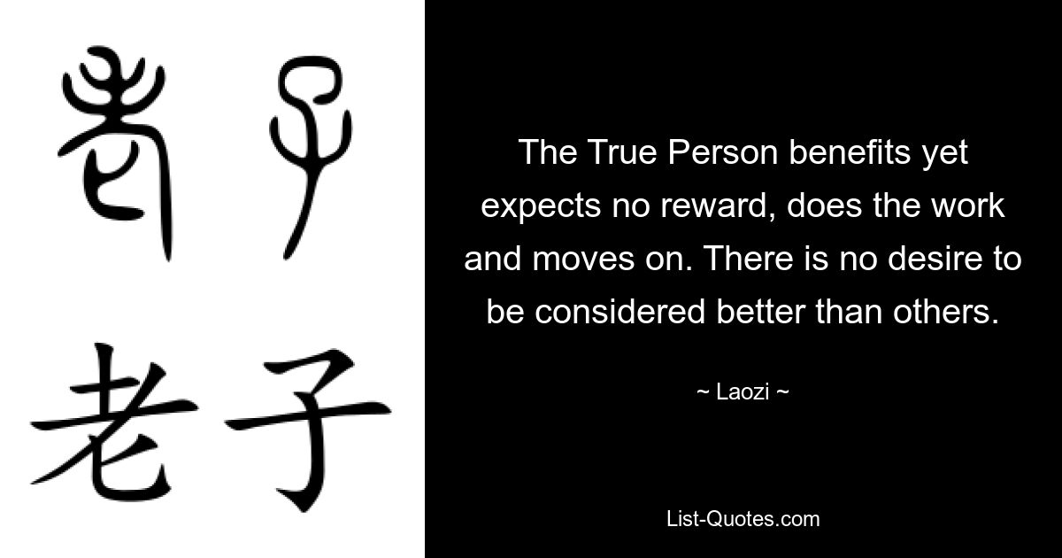 The True Person benefits yet expects no reward, does the work and moves on. There is no desire to be considered better than others. — © Laozi