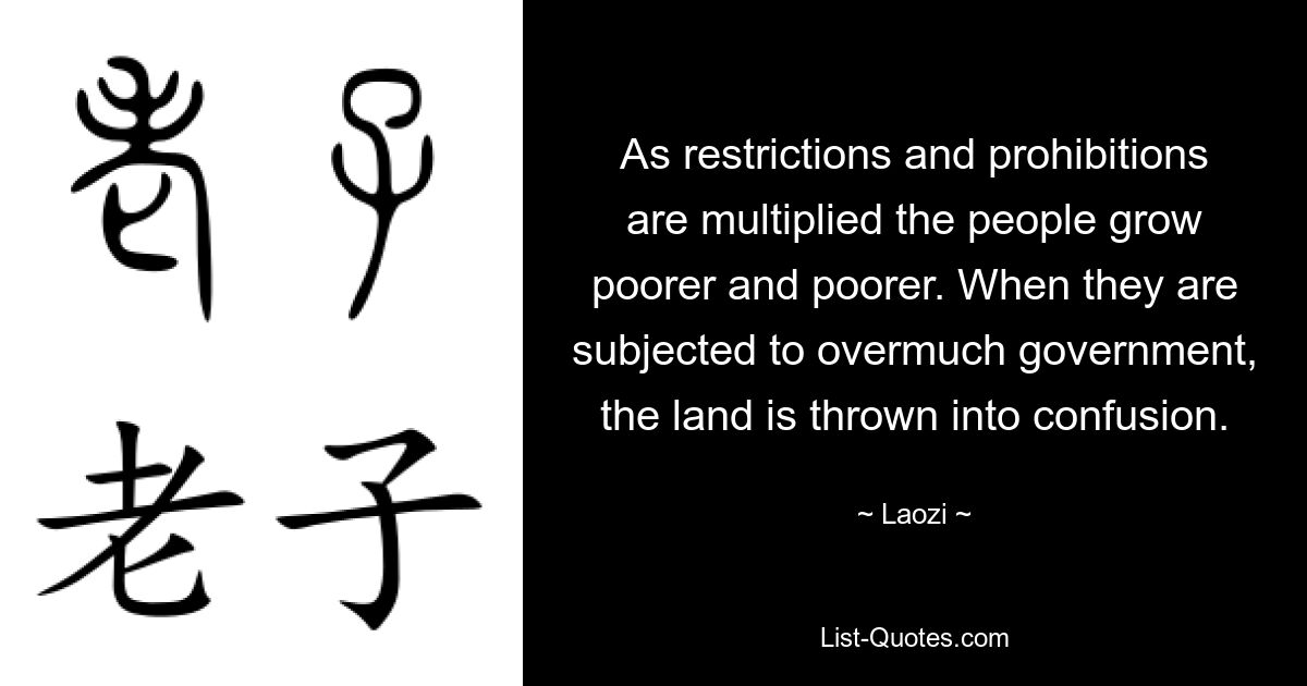 As restrictions and prohibitions are multiplied the people grow poorer and poorer. When they are subjected to overmuch government, the land is thrown into confusion. — © Laozi