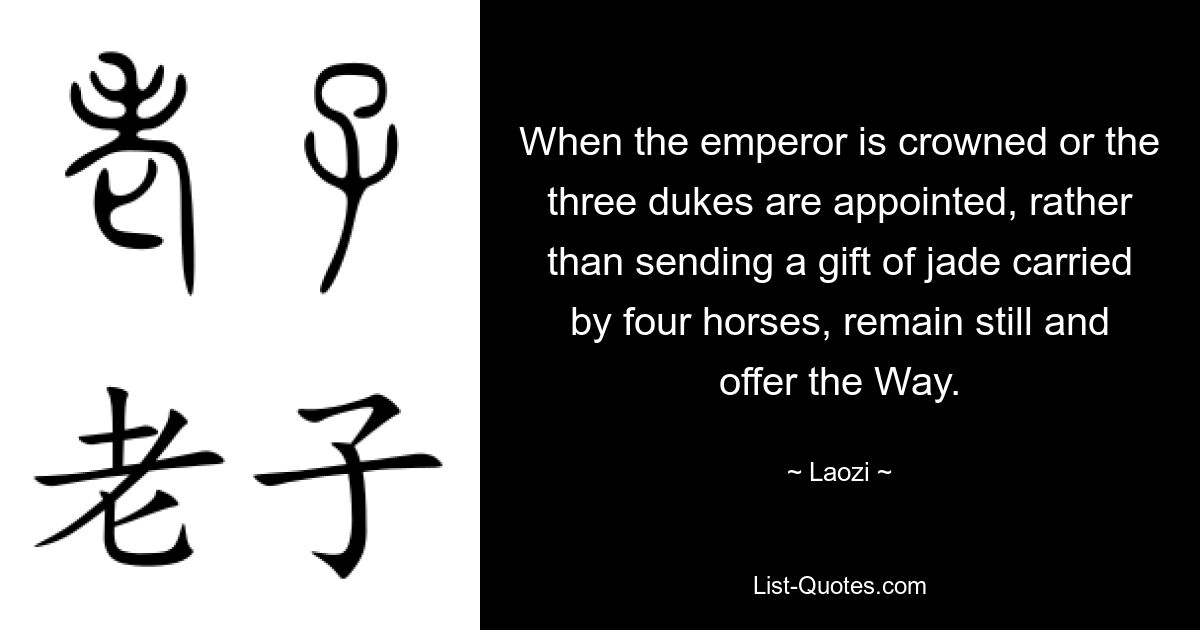 When the emperor is crowned or the three dukes are appointed, rather than sending a gift of jade carried by four horses, remain still and offer the Way. — © Laozi