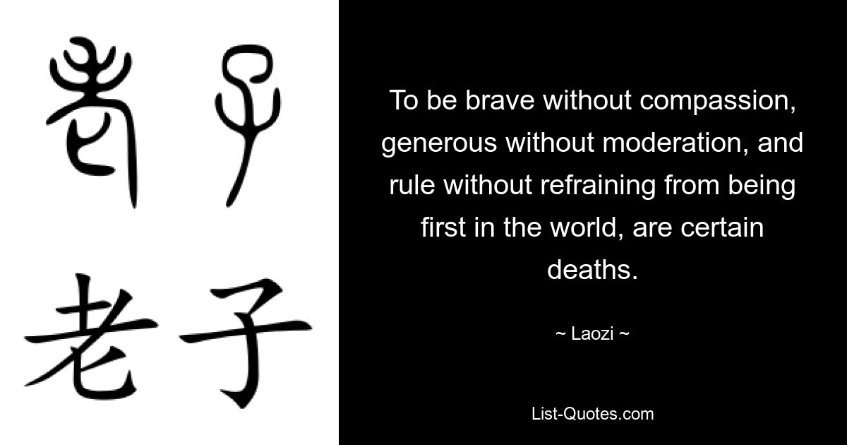 To be brave without compassion, generous without moderation, and rule without refraining from being first in the world, are certain deaths. — © Laozi