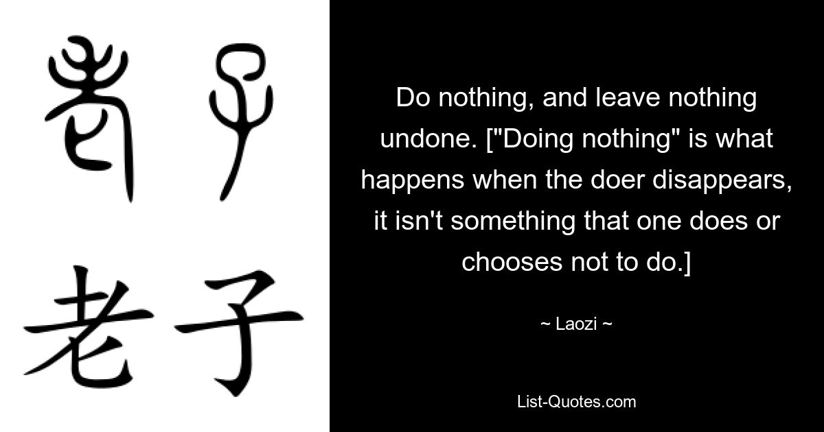 Do nothing, and leave nothing undone. ["Doing nothing" is what happens when the doer disappears, it isn't something that one does or chooses not to do.] — © Laozi