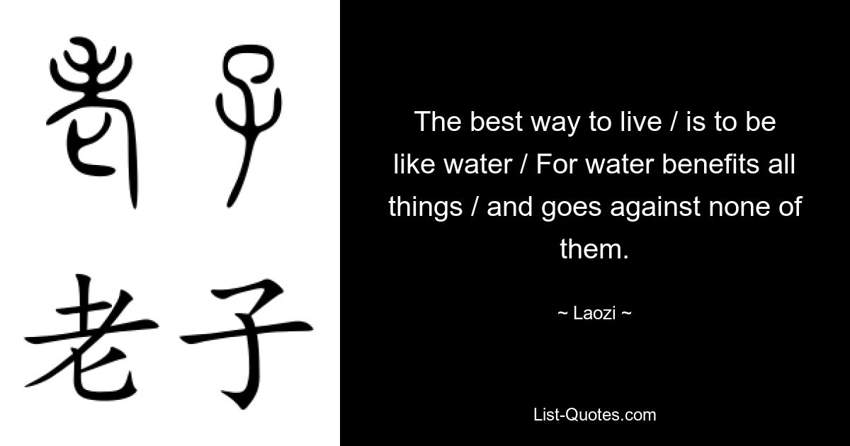 The best way to live / is to be like water / For water benefits all things / and goes against none of them. — © Laozi