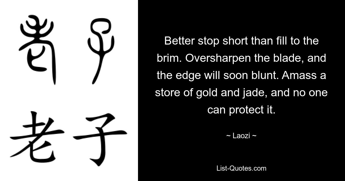 Better stop short than fill to the brim. Oversharpen the blade, and the edge will soon blunt. Amass a store of gold and jade, and no one can protect it. — © Laozi