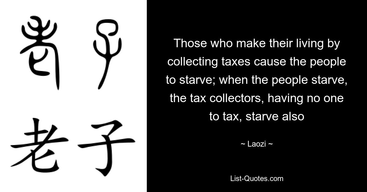 Those who make their living by collecting taxes cause the people to starve; when the people starve, the tax collectors, having no one to tax, starve also — © Laozi