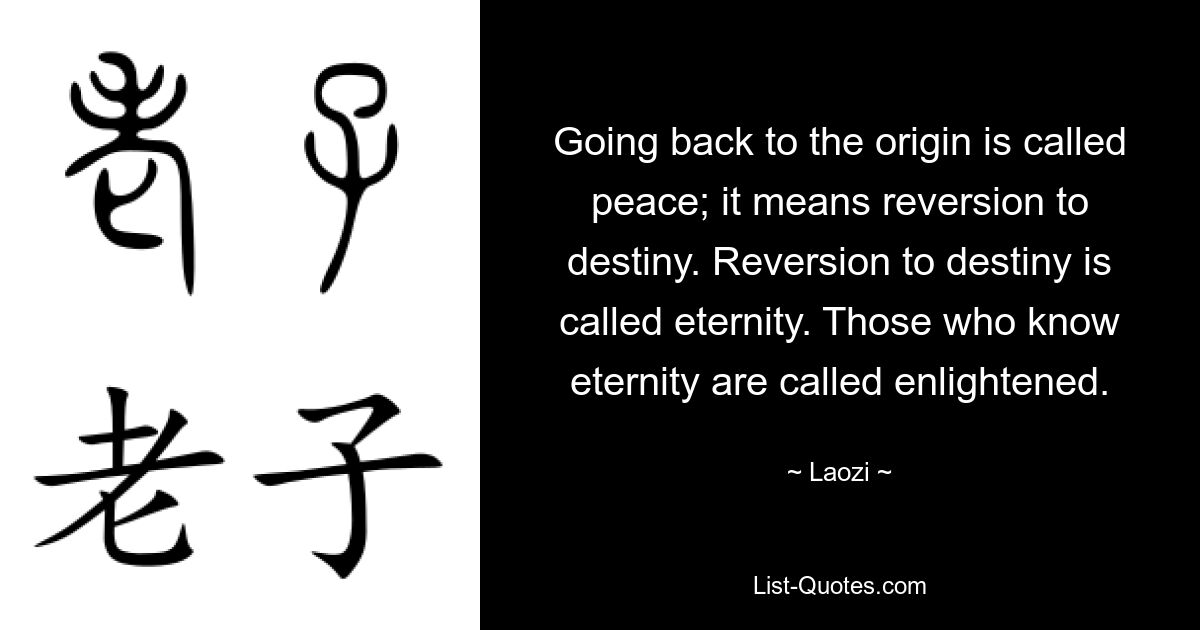 Going back to the origin is called peace; it means reversion to destiny. Reversion to destiny is called eternity. Those who know eternity are called enlightened. — © Laozi