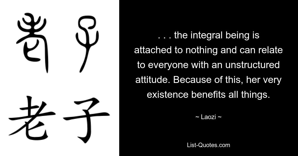 . . . the integral being is attached to nothing and can relate to everyone with an unstructured attitude. Because of this, her very existence benefits all things. — © Laozi