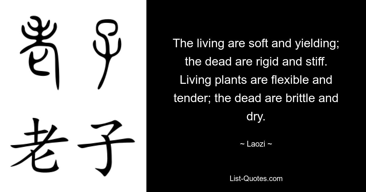 The living are soft and yielding; the dead are rigid and stiff. Living plants are flexible and tender; the dead are brittle and dry. — © Laozi