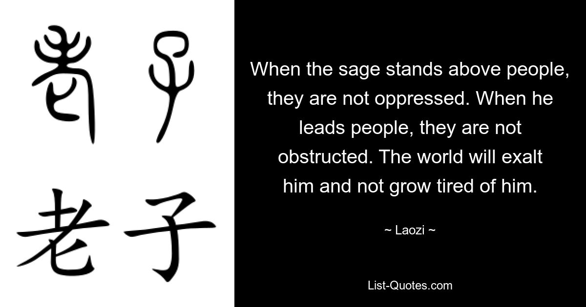 When the sage stands above people, they are not oppressed. When he leads people, they are not obstructed. The world will exalt him and not grow tired of him. — © Laozi