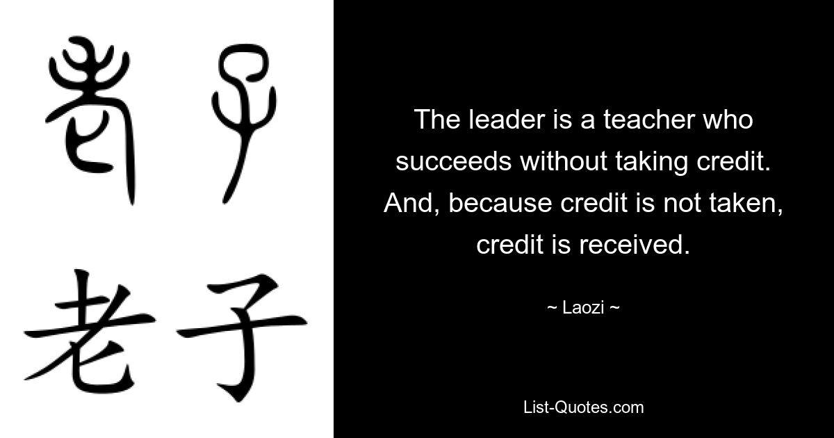 The leader is a teacher who succeeds without taking credit. And, because credit is not taken, credit is received. — © Laozi