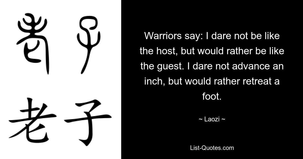 Warriors say: I dare not be like the host, but would rather be like the guest. I dare not advance an inch, but would rather retreat a foot. — © Laozi