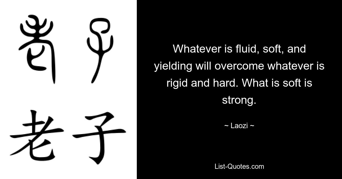 Whatever is fluid, soft, and yielding will overcome whatever is rigid and hard. What is soft is strong. — © Laozi