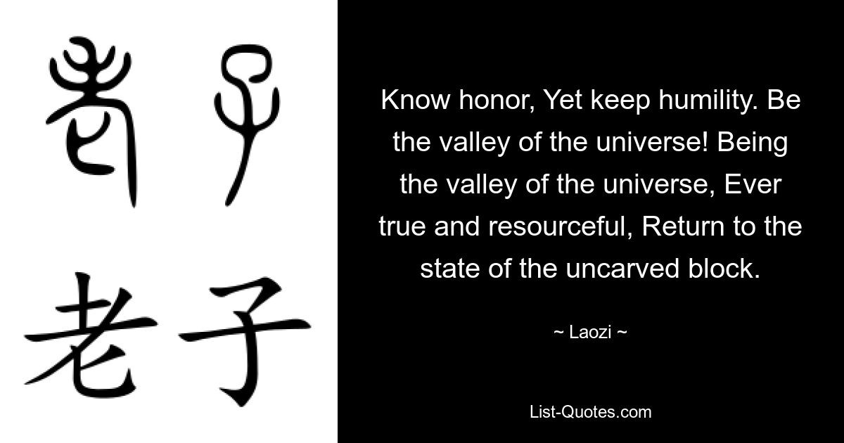 Know honor, Yet keep humility. Be the valley of the universe! Being the valley of the universe, Ever true and resourceful, Return to the state of the uncarved block. — © Laozi