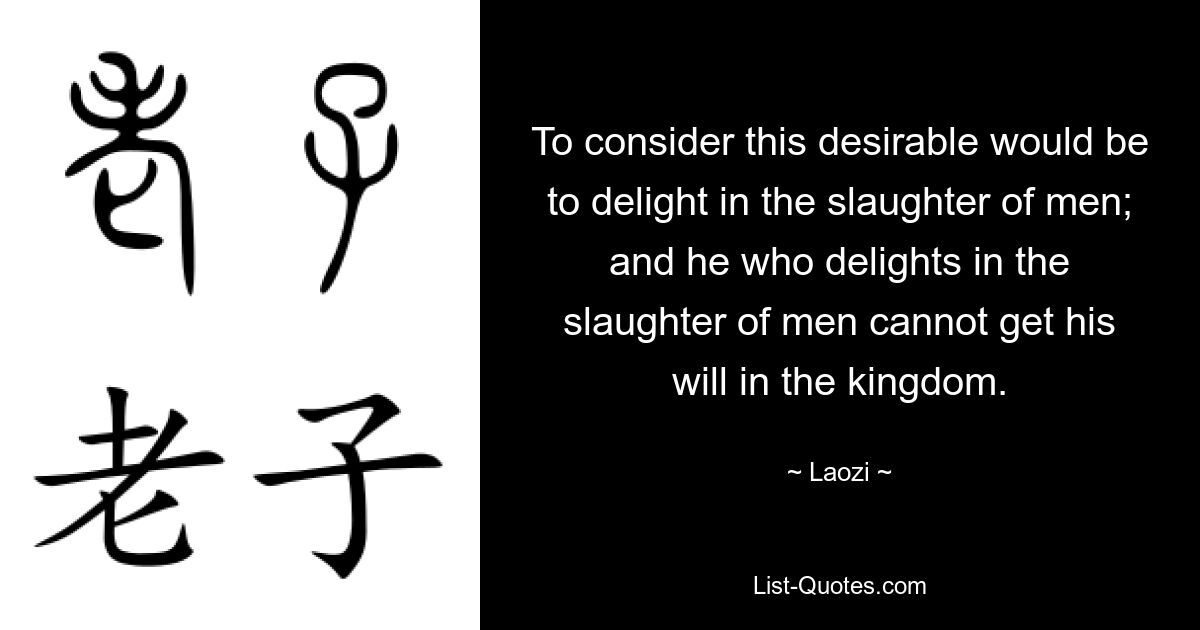 To consider this desirable would be to delight in the slaughter of men; and he who delights in the slaughter of men cannot get his will in the kingdom. — © Laozi