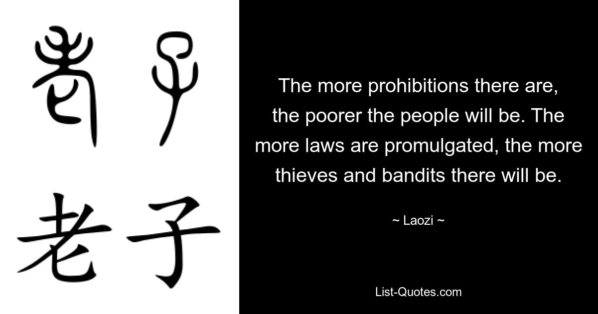 The more prohibitions there are, the poorer the people will be. The more laws are promulgated, the more thieves and bandits there will be. — © Laozi