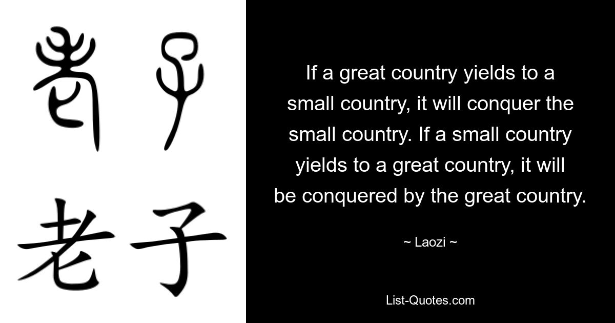 If a great country yields to a small country, it will conquer the small country. If a small country yields to a great country, it will be conquered by the great country. — © Laozi