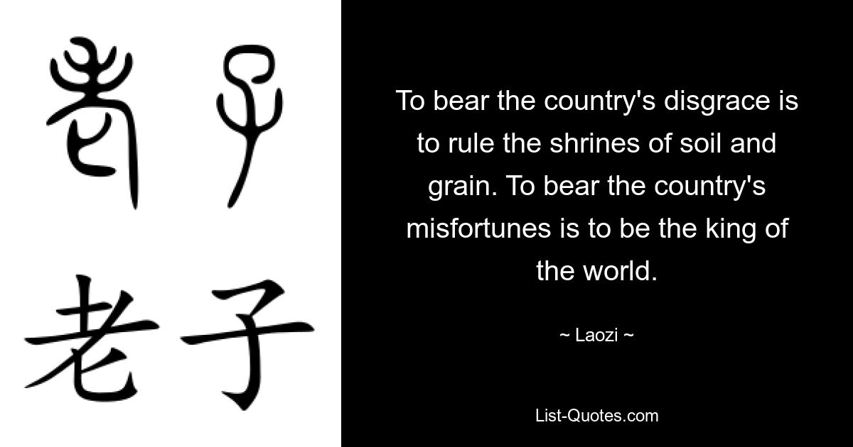 To bear the country's disgrace is to rule the shrines of soil and grain. To bear the country's misfortunes is to be the king of the world. — © Laozi