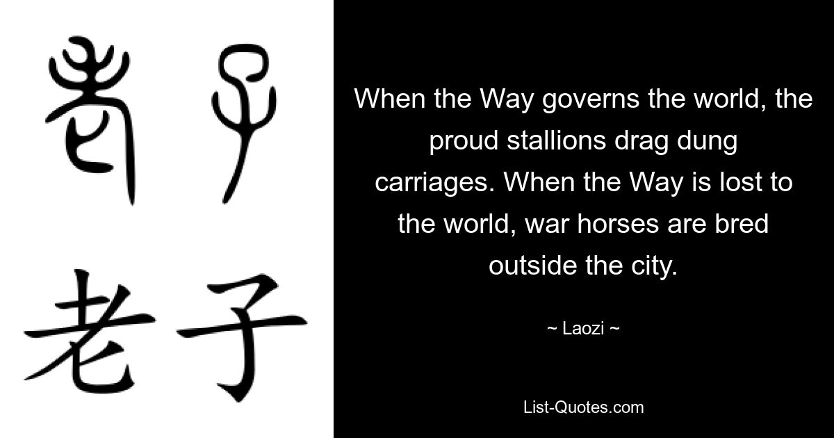 When the Way governs the world, the proud stallions drag dung carriages. When the Way is lost to the world, war horses are bred outside the city. — © Laozi