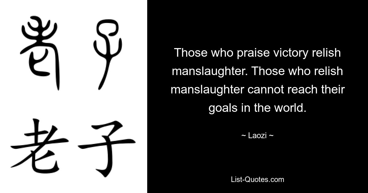 Those who praise victory relish manslaughter. Those who relish manslaughter cannot reach their goals in the world. — © Laozi