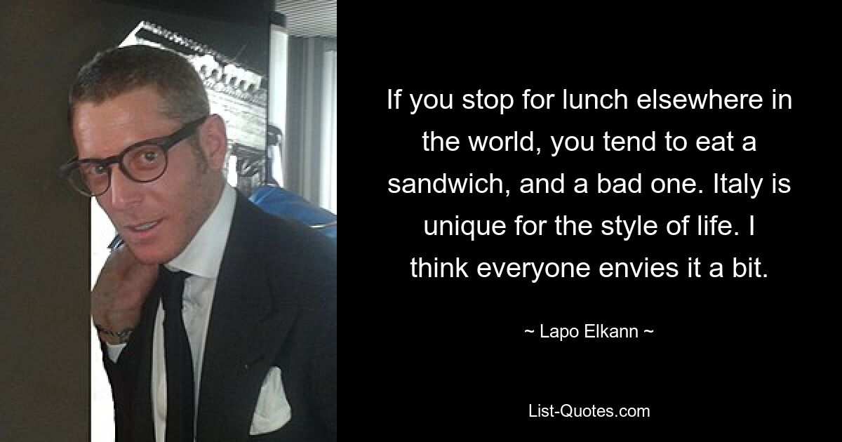 If you stop for lunch elsewhere in the world, you tend to eat a sandwich, and a bad one. Italy is unique for the style of life. I think everyone envies it a bit. — © Lapo Elkann