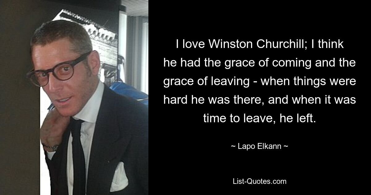 I love Winston Churchill; I think he had the grace of coming and the grace of leaving - when things were hard he was there, and when it was time to leave, he left. — © Lapo Elkann