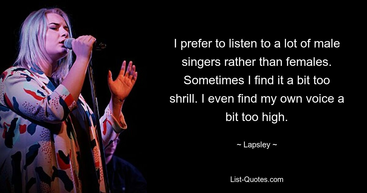 I prefer to listen to a lot of male singers rather than females. Sometimes I find it a bit too shrill. I even find my own voice a bit too high. — © Lapsley