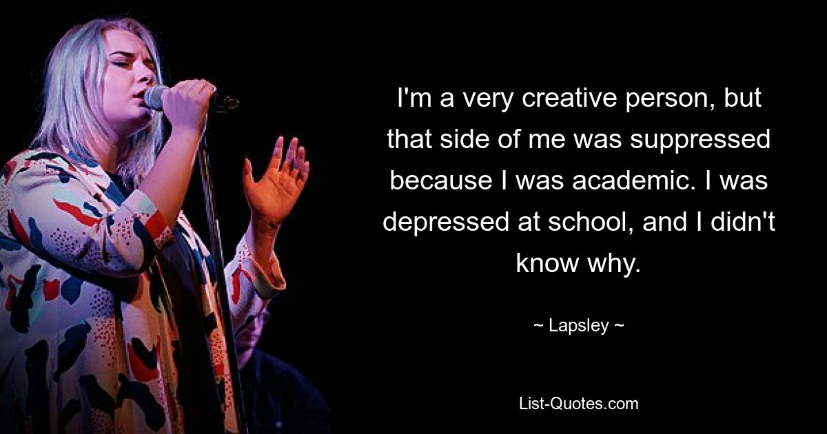 I'm a very creative person, but that side of me was suppressed because I was academic. I was depressed at school, and I didn't know why. — © Lapsley