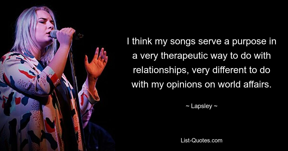 I think my songs serve a purpose in a very therapeutic way to do with relationships, very different to do with my opinions on world affairs. — © Lapsley