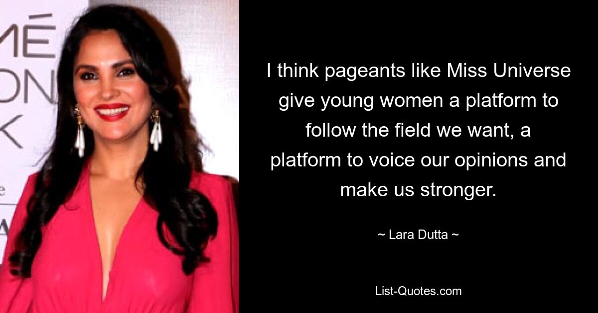 I think pageants like Miss Universe give young women a platform to follow the field we want, a platform to voice our opinions and make us stronger. — © Lara Dutta