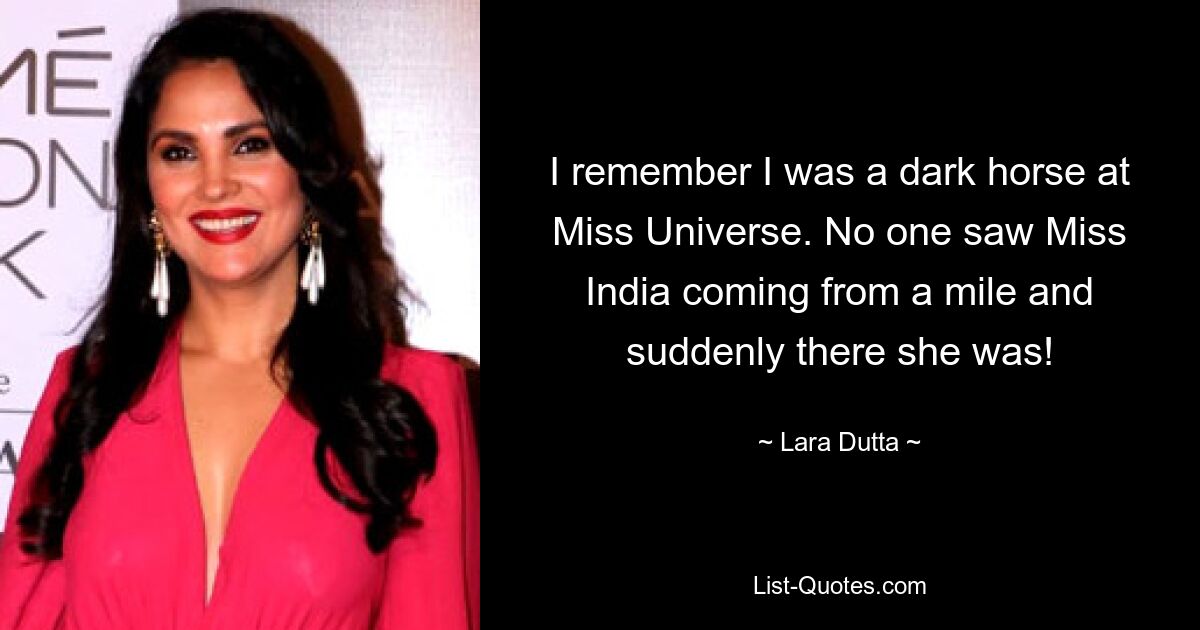 I remember I was a dark horse at Miss Universe. No one saw Miss India coming from a mile and suddenly there she was! — © Lara Dutta