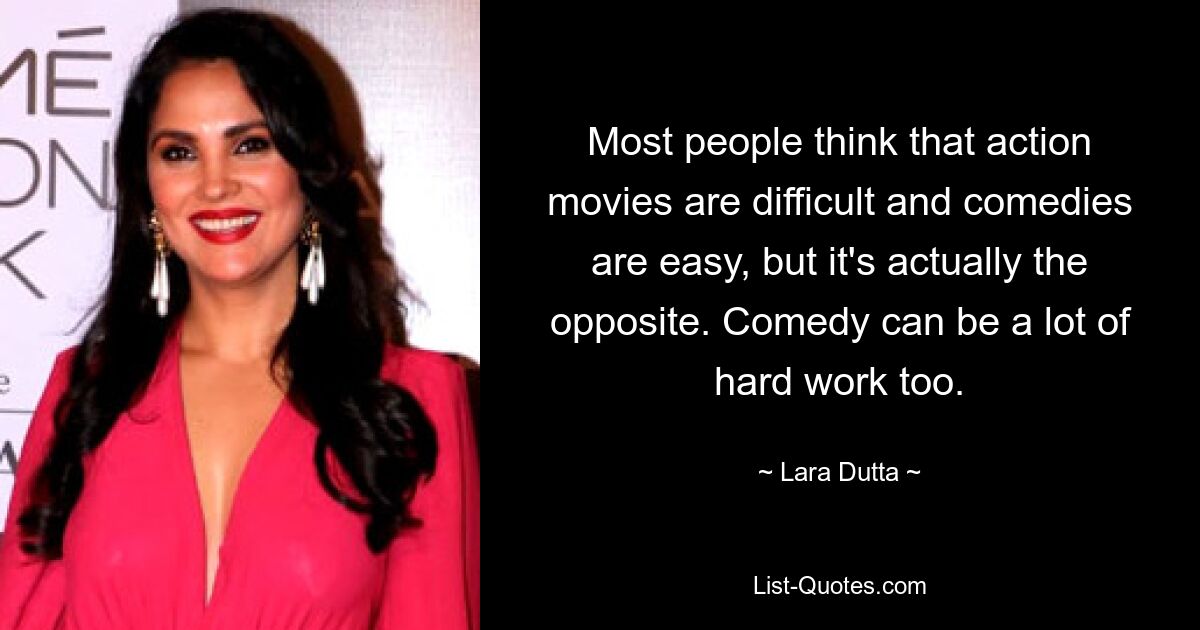 Most people think that action movies are difficult and comedies are easy, but it's actually the opposite. Comedy can be a lot of hard work too. — © Lara Dutta