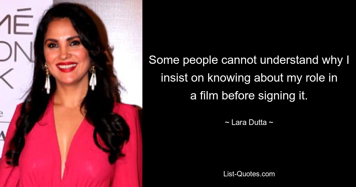 Some people cannot understand why I insist on knowing about my role in a film before signing it. — © Lara Dutta