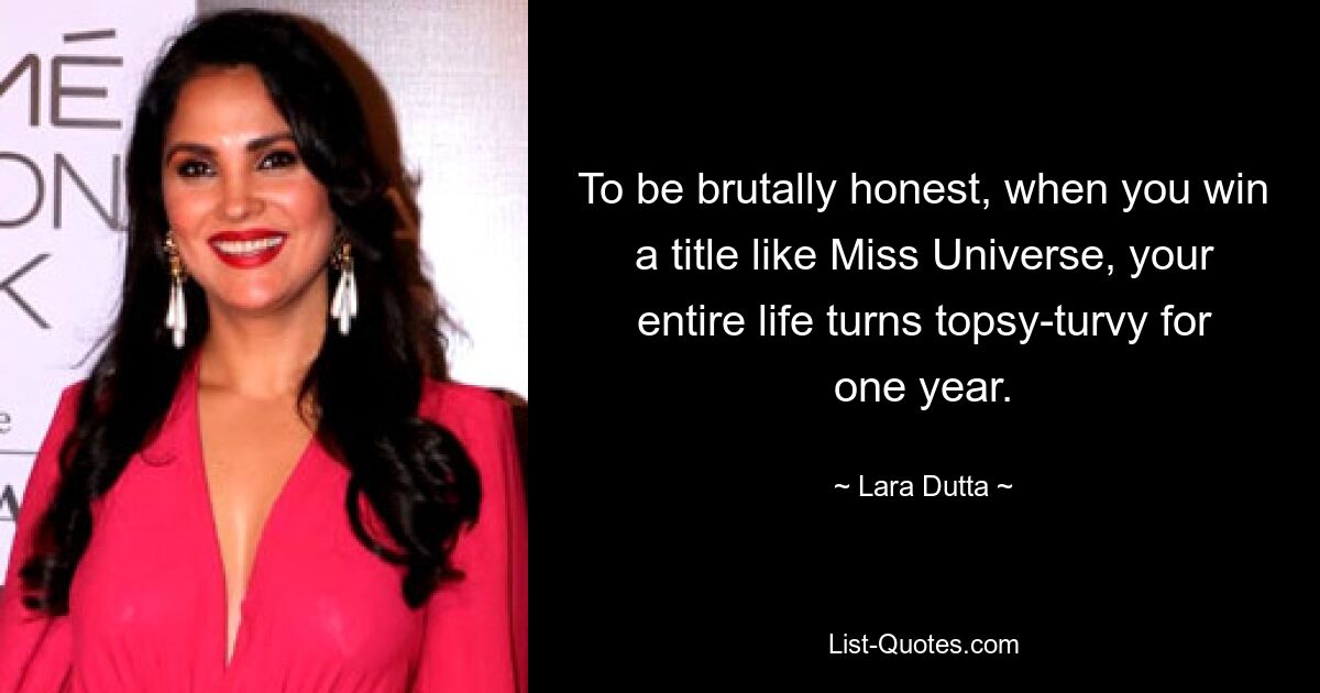 To be brutally honest, when you win a title like Miss Universe, your entire life turns topsy-turvy for one year. — © Lara Dutta