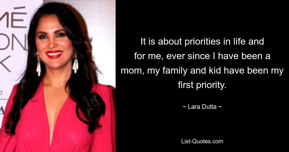 It is about priorities in life and for me, ever since I have been a mom, my family and kid have been my first priority. — © Lara Dutta