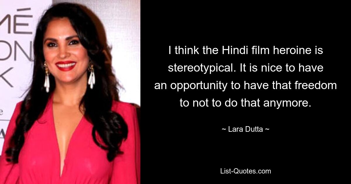 I think the Hindi film heroine is stereotypical. It is nice to have an opportunity to have that freedom to not to do that anymore. — © Lara Dutta