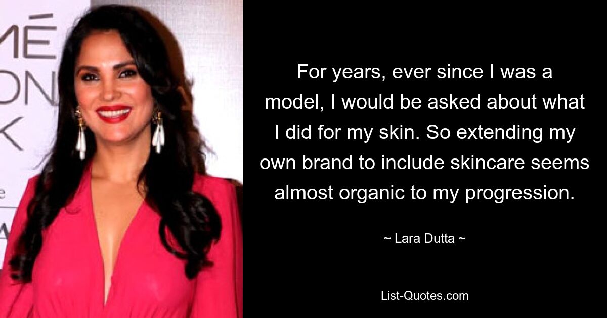 For years, ever since I was a model, I would be asked about what I did for my skin. So extending my own brand to include skincare seems almost organic to my progression. — © Lara Dutta