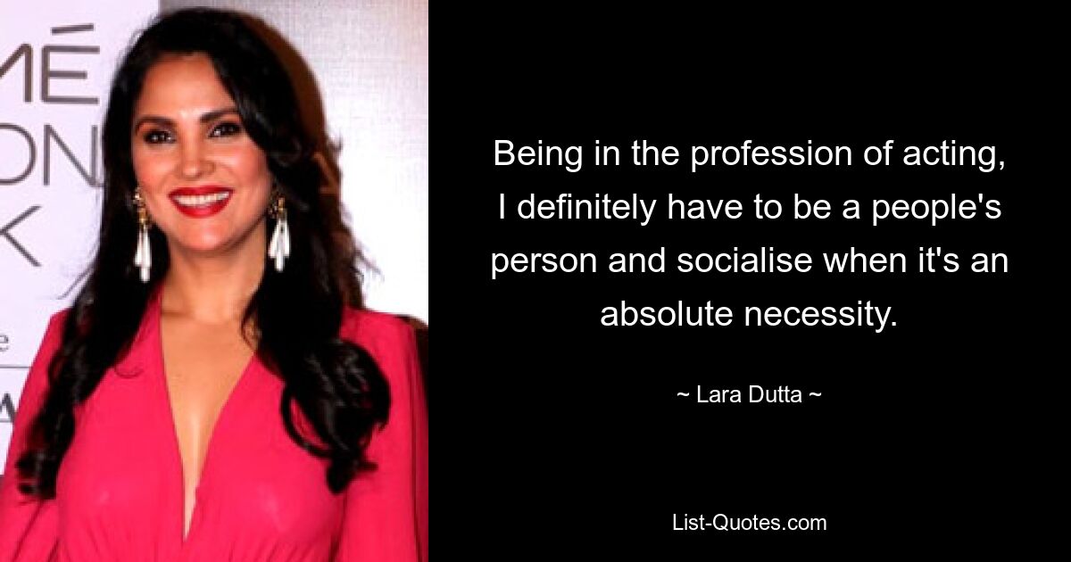 Being in the profession of acting, I definitely have to be a people's person and socialise when it's an absolute necessity. — © Lara Dutta