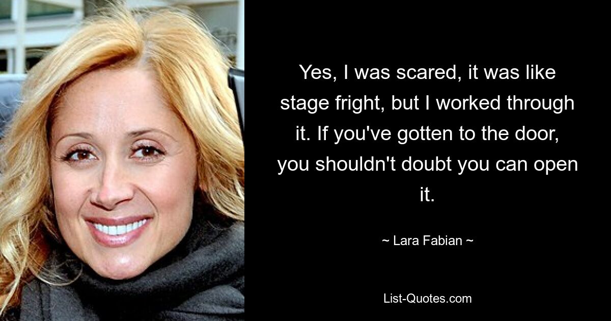 Yes, I was scared, it was like stage fright, but I worked through it. If you've gotten to the door, you shouldn't doubt you can open it. — © Lara Fabian