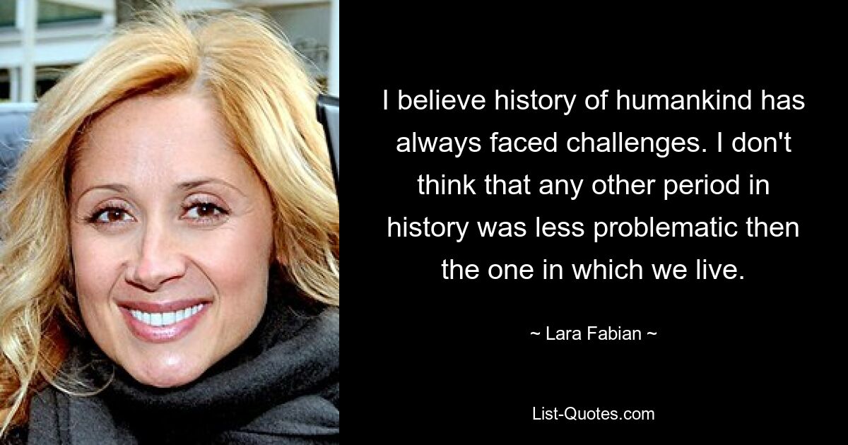 I believe history of humankind has always faced challenges. I don't think that any other period in history was less problematic then the one in which we live. — © Lara Fabian