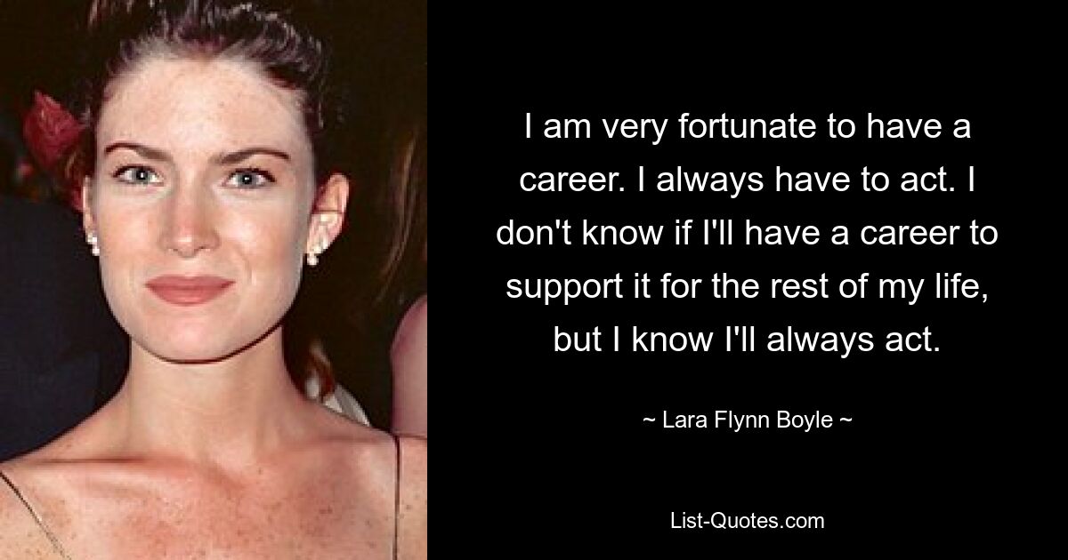 I am very fortunate to have a career. I always have to act. I don't know if I'll have a career to support it for the rest of my life, but I know I'll always act. — © Lara Flynn Boyle