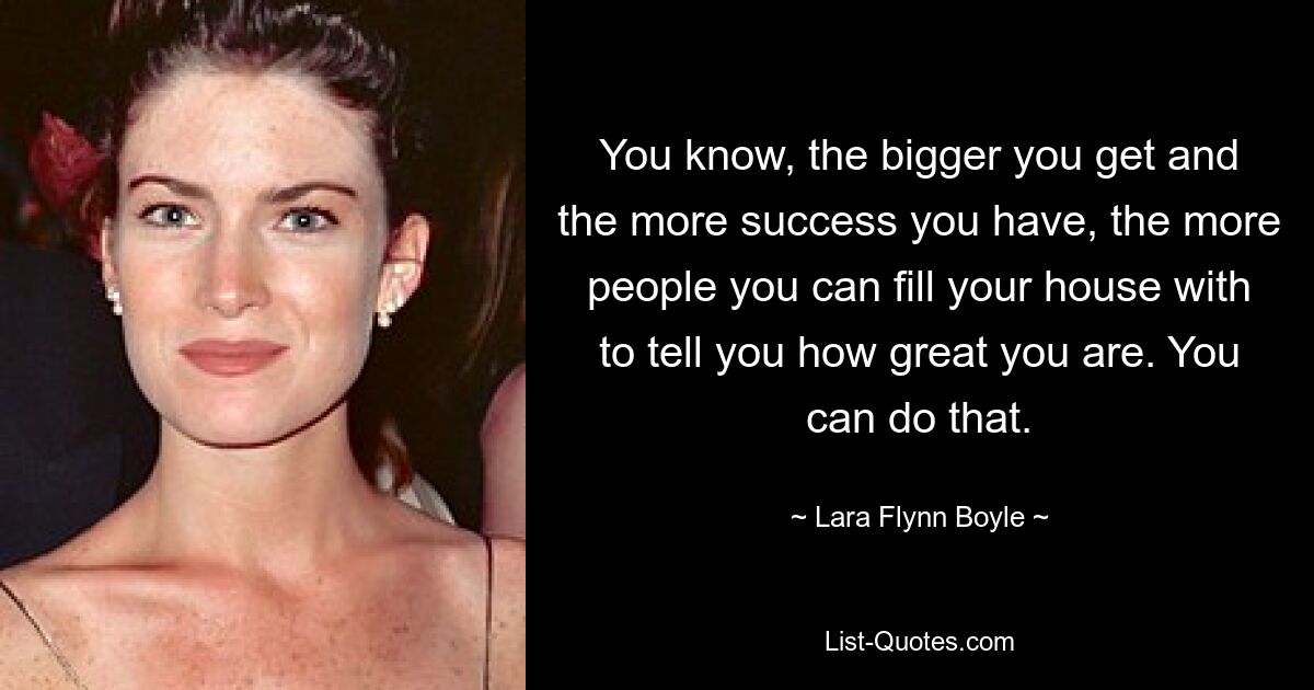 You know, the bigger you get and the more success you have, the more people you can fill your house with to tell you how great you are. You can do that. — © Lara Flynn Boyle